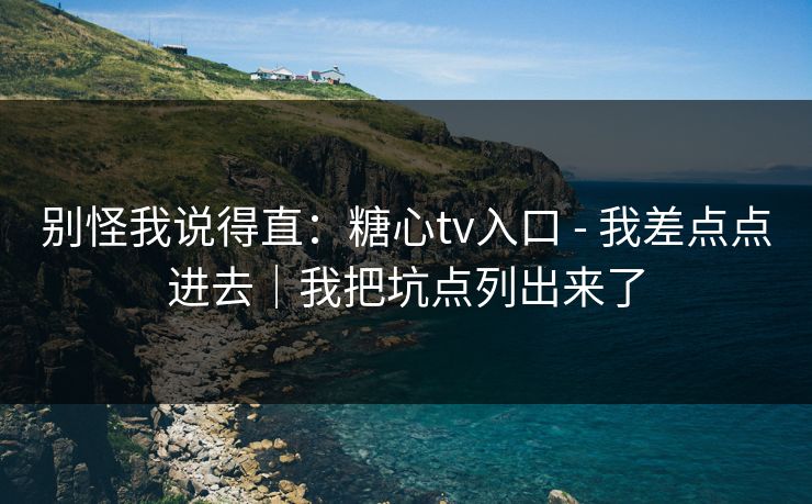别怪我说得直：糖心tv入口 - 我差点点进去｜我把坑点列出来了