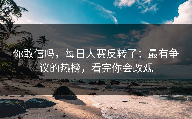 你敢信吗,每日大赛反转了:最有争议的热榜,看完你会改观 你敢信吗,每日大赛反转了:最有争议的热榜,看完你会改观