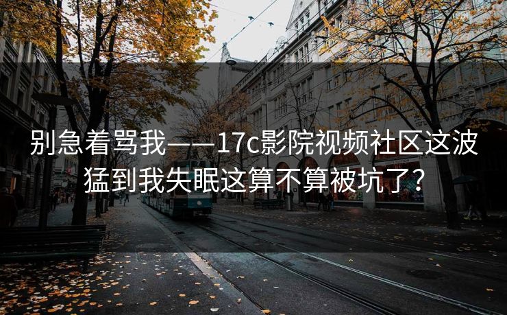 别急着骂我——17c影院视频社区这波猛到我失眠这算不算被坑了? 别急着骂我——17c影院视频社区这波猛到我失眠这算不算被坑了?