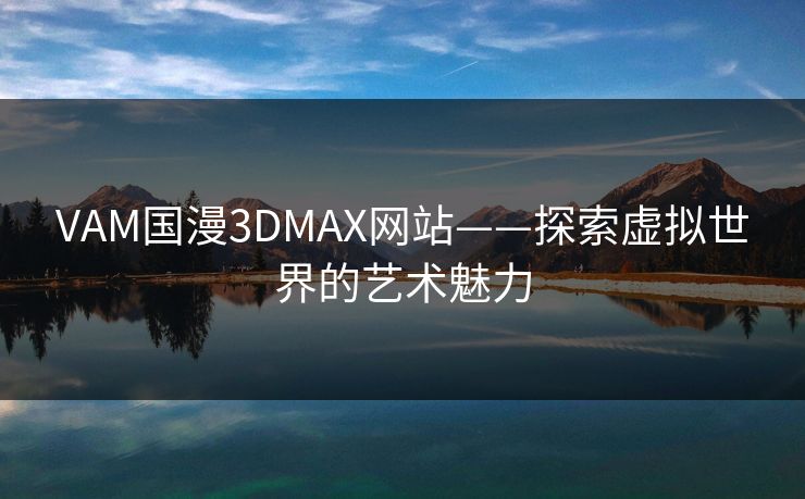 VAM国漫3DMAX网站——探索虚拟世界的艺术魅力 VAM国漫3DMAX网站——探索虚拟世界的艺术魅力