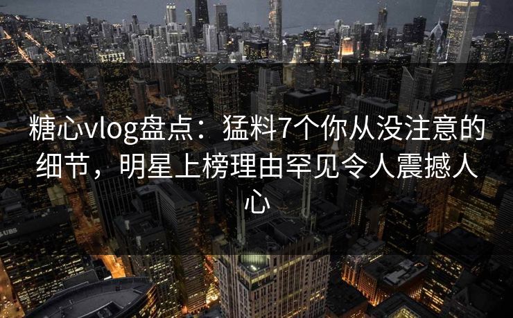 糖心vlog盘点:猛料7个你从没注意的细节,明星上榜理由罕见令人震撼人心 糖心vlog盘点:猛料7个你从没注意的细节,明星上榜理由罕见令人震撼人心