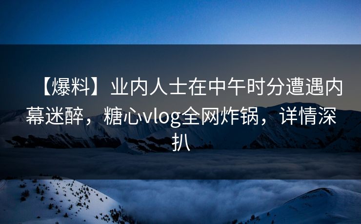 【爆料】业内人士在中午时分遭遇内幕迷醉,糖心vlog全网炸锅,详情深扒 【爆料】业内人士在中午时分遭遇内幕迷醉,糖心vlog全网炸锅,详情深扒