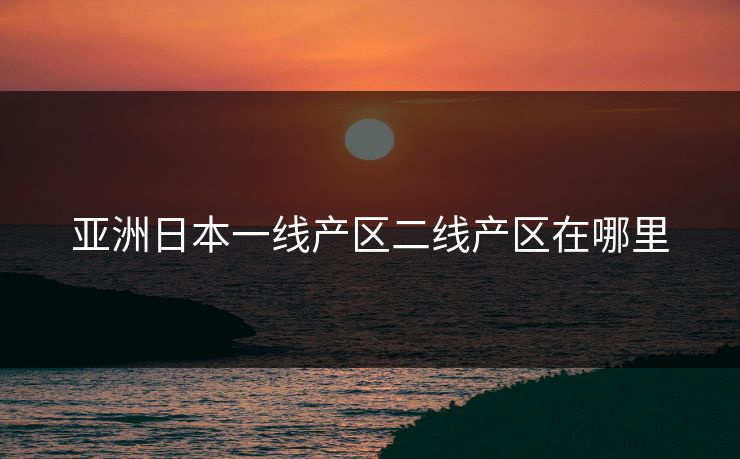 亚洲日本一线产区二线产区在哪里 亚洲日本一线产区二线产区在哪里