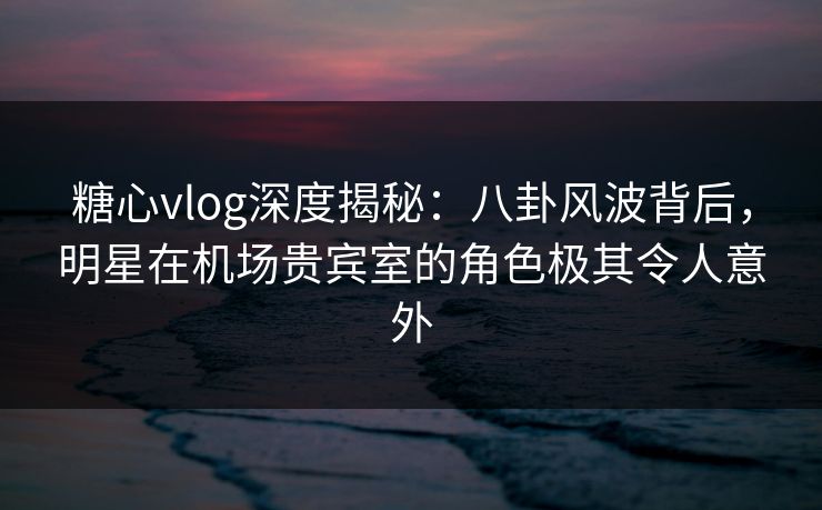 糖心vlog深度揭秘：八卦风波背后，明星在机场贵宾室的角色极其令人意外
