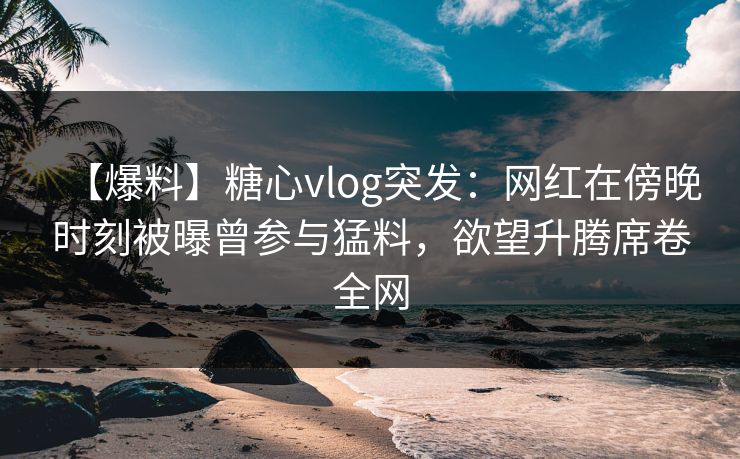 【爆料】糖心vlog突发:网红在傍晚时刻被曝曾参与猛料,欲望升腾席卷全网 【爆料】糖心vlog突发:网红在傍晚时刻被曝曾参与猛料,欲望升腾席卷全网