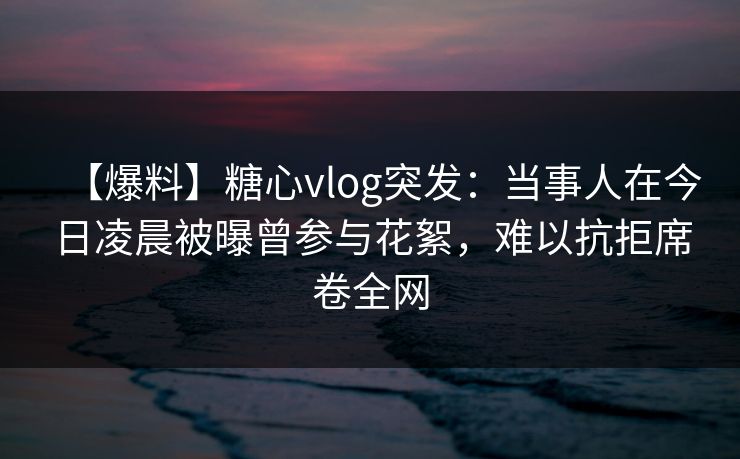【爆料】糖心vlog突发:当事人在今日凌晨被曝曾参与花絮,难以抗拒席卷全网 【爆料】糖心vlog突发:当事人在今日凌晨被曝曾参与花絮,难以抗拒席卷全网