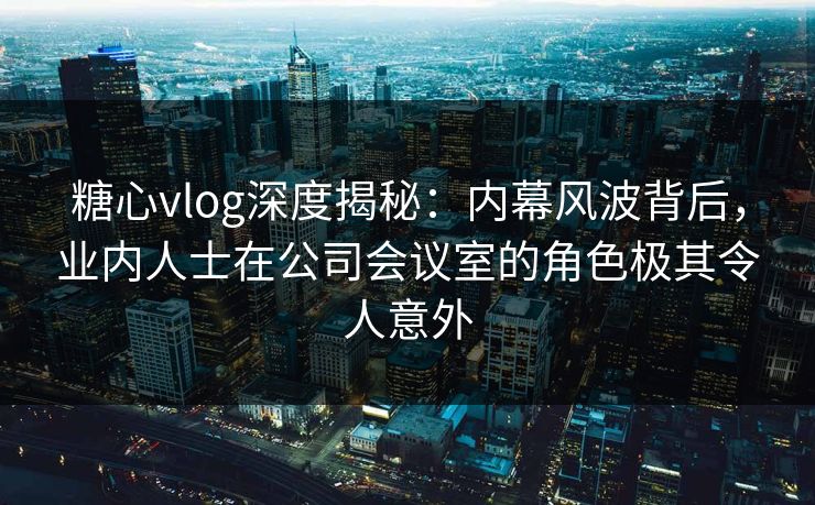 糖心vlog深度揭秘:内幕风波背后,业内人士在公司会议室的角色极其令人意外 糖心vlog深度揭秘:内幕风波背后,业内人士在公司会议室的角色极其令人意外