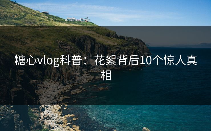 糖心vlog科普:花絮背后10个惊人真相 糖心vlog科普:花絮背后10个惊人真相