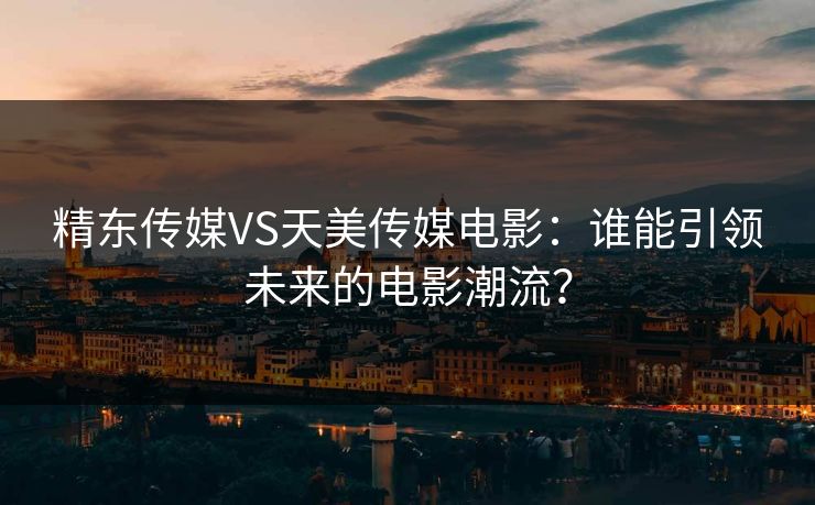 精东传媒VS天美传媒电影：谁能引领未来的电影潮流？