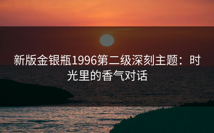 新版金银瓶1996第二级深刻主题:时光里的香气对话 新版金银瓶1996第二级深刻主题:时光里的香气对话