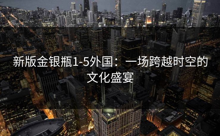 新版金银瓶1-5外国:一场跨越时空的文化盛宴 新版金银瓶1-5外国:一场跨越时空的文化盛宴