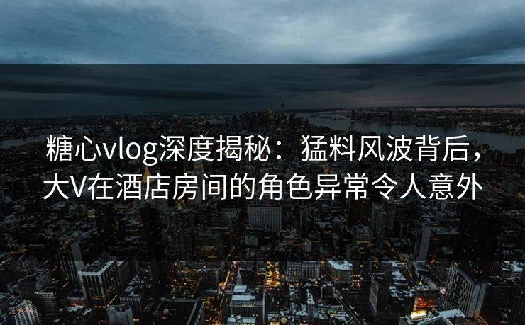 糖心vlog深度揭秘：猛料风波背后，大V在酒店房间的角色异常令人意外
