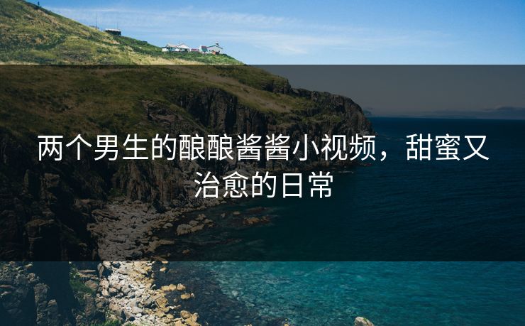两个男生的酿酿酱酱小视频,甜蜜又治愈的日常 两个男生的酿酿酱酱小视频,甜蜜又治愈的日常