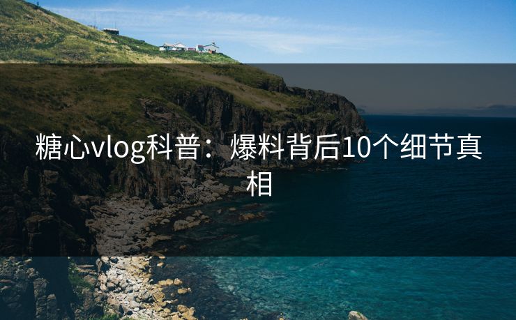 糖心vlog科普：爆料背后10个细节真相