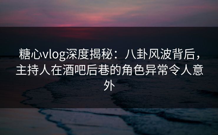 糖心vlog深度揭秘：八卦风波背后，主持人在酒吧后巷的角色异常令人意外