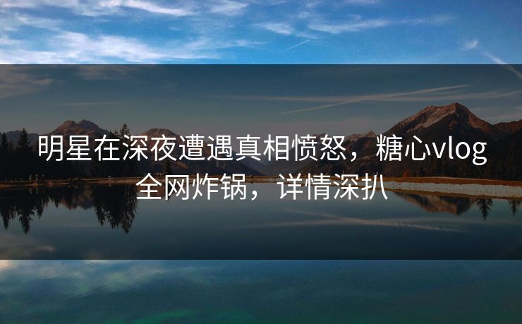 明星在深夜遭遇真相愤怒，糖心vlog全网炸锅，详情深扒