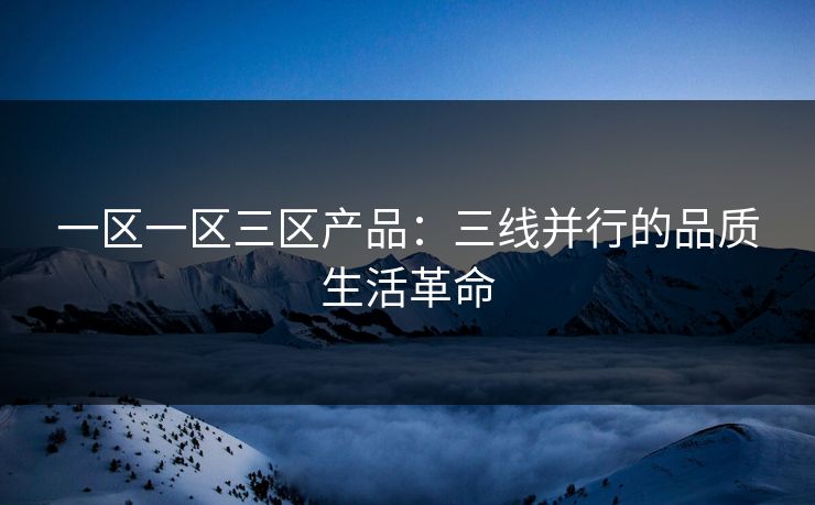 一区一区三区产品:三线并行的品质生活革命 一区一区三区产品:三线并行的品质生活革命