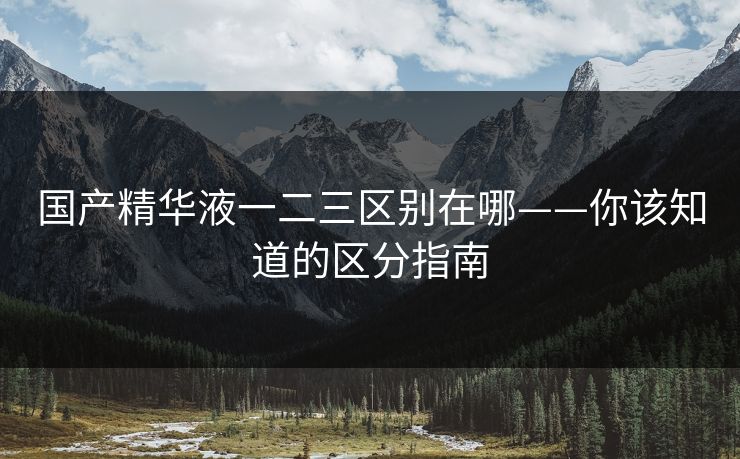 国产精华液一二三区别在哪——你该知道的区分指南