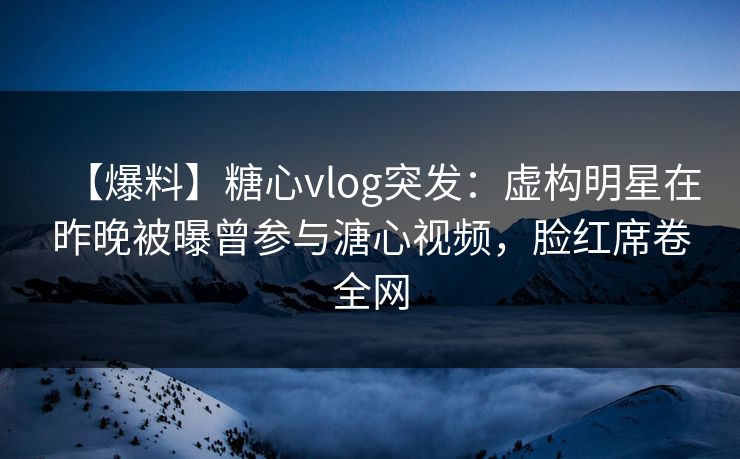 【爆料】糖心vlog突发:虚构明星在昨晚被曝曾参与溏心视频,脸红席卷全网 【爆料】糖心vlog突发:虚构明星在昨晚被曝曾参与溏心视频,脸红席卷全网