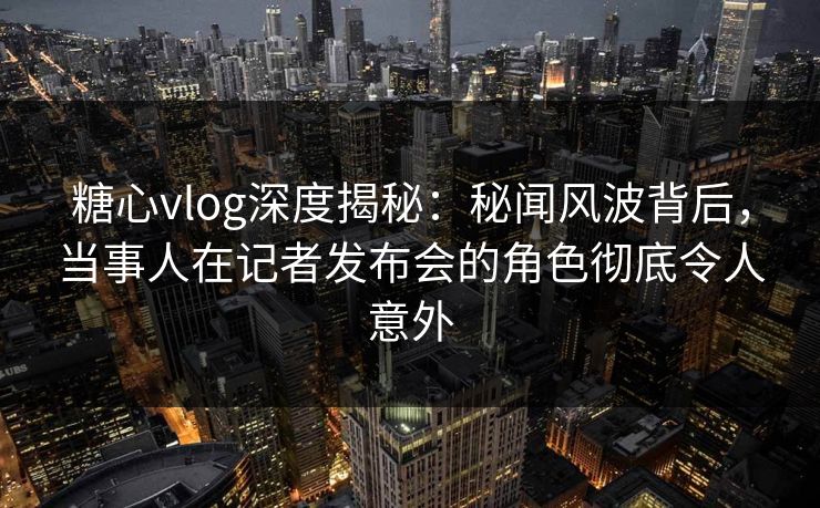 糖心vlog深度揭秘：秘闻风波背后，当事人在记者发布会的角色彻底令人意外