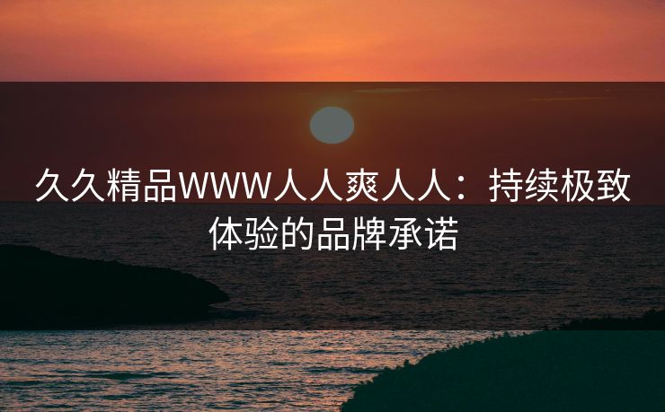 久久精品WWW人人爽人人:持续极致体验的品牌承诺 久久精品WWW人人爽人人:持续极致体验的品牌承诺