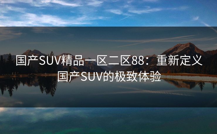 国产SUV精品一区二区88:重新定义国产SUV的极致体验 国产SUV精品一区二区88:重新定义国产SUV的极致体验