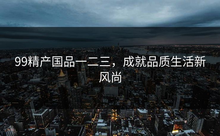 99精产国品一二三，成就品质生活新风尚