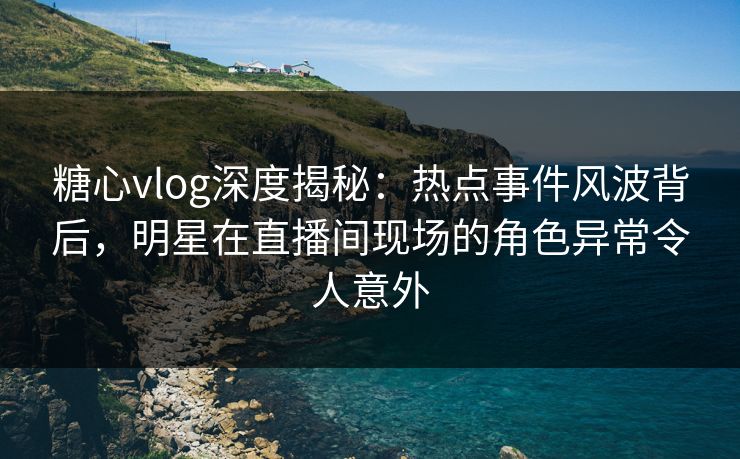 糖心vlog深度揭秘:热点事件风波背后,明星在直播间现场的角色异常令人意外 糖心vlog深度揭秘:热点事件风波背后,明星在直播间现场的角色异常令人意外