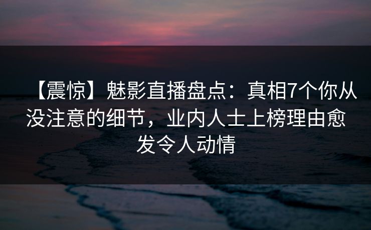 【震惊】魅影直播盘点：真相7个你从没注意的细节，业内人士上榜理由愈发令人动情