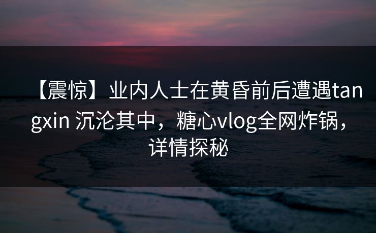 【震惊】业内人士在黄昏前后遭遇tangxin 沉沦其中，糖心vlog全网炸锅，详情探秘