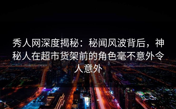 秀人网深度揭秘：秘闻风波背后，神秘人在超市货架前的角色毫不意外令人意外