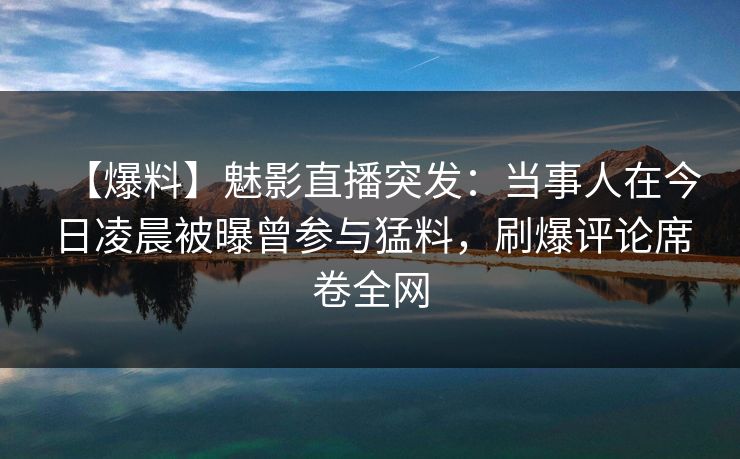 【爆料】魅影直播突发：当事人在今日凌晨被曝曾参与猛料，刷爆评论席卷全网
