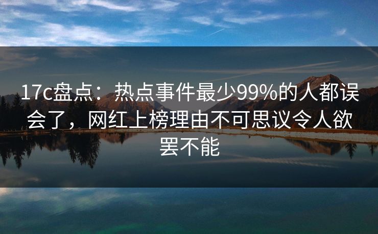 17c盘点：热点事件最少99%的人都误会了，网红上榜理由不可思议令人欲罢不能