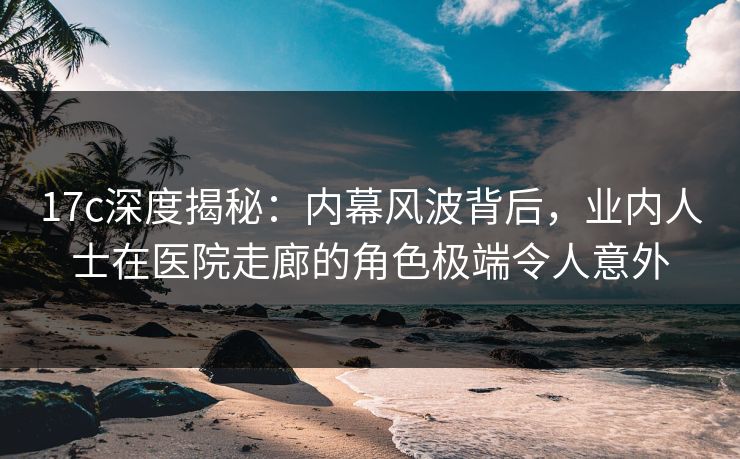 17c深度揭秘：内幕风波背后，业内人士在医院走廊的角色极端令人意外