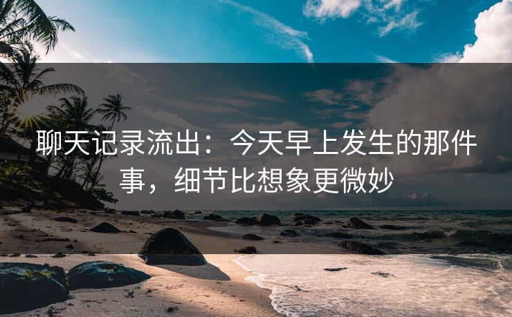 聊天记录流出：今天早上发生的那件事，细节比想象更微妙