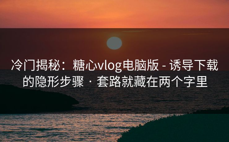 冷门揭秘：糖心vlog电脑版 - 诱导下载的隐形步骤 · 套路就藏在两个字里