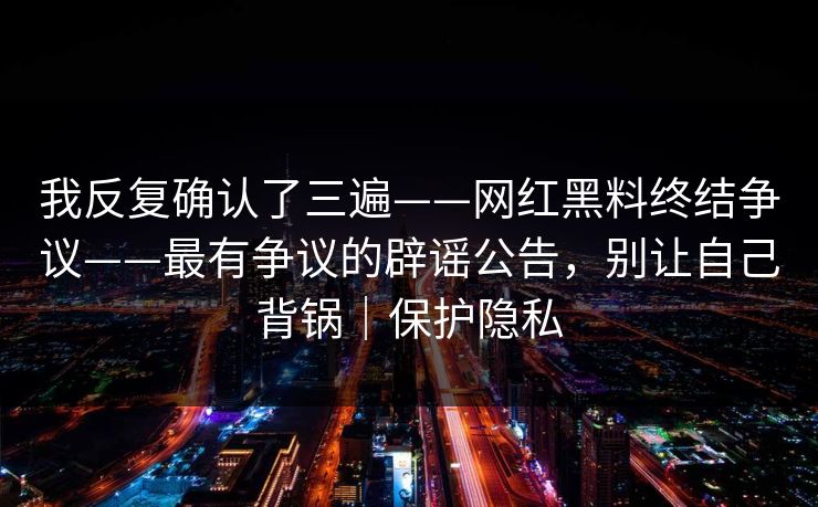 我反复确认了三遍——网红黑料终结争议——最有争议的辟谣公告,别让自己背锅|保护隐私 我反复确认了三遍——网红黑料终结争议——最有争议的辟谣公告,别让自己背锅|保护隐私