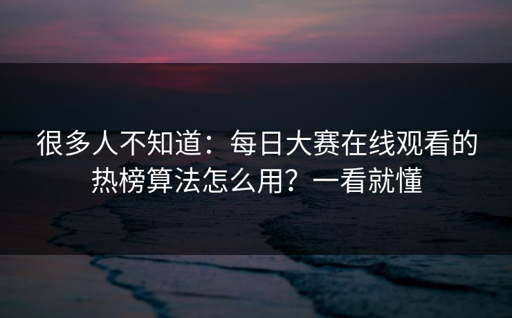 很多人不知道：每日大赛在线观看的热榜算法怎么用？一看就懂