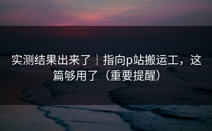 实测结果出来了|指向p站搬运工,这篇够用了(重要提醒) 实测结果出来了|指向p站搬运工,这篇够用了(重要提醒)