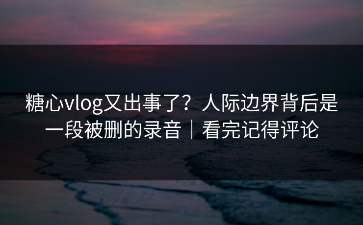 糖心vlog又出事了?人际边界背后是一段被删的录音|看完记得评论 糖心vlog又出事了?人际边界背后是一段被删的录音|看完记得评论