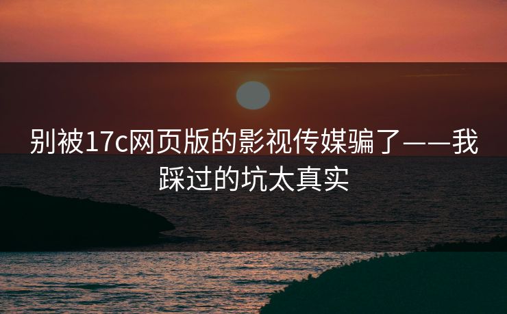 别被17c网页版的影视传媒骗了——我踩过的坑太真实 别被17c网页版的影视传媒骗了——我踩过的坑太真实