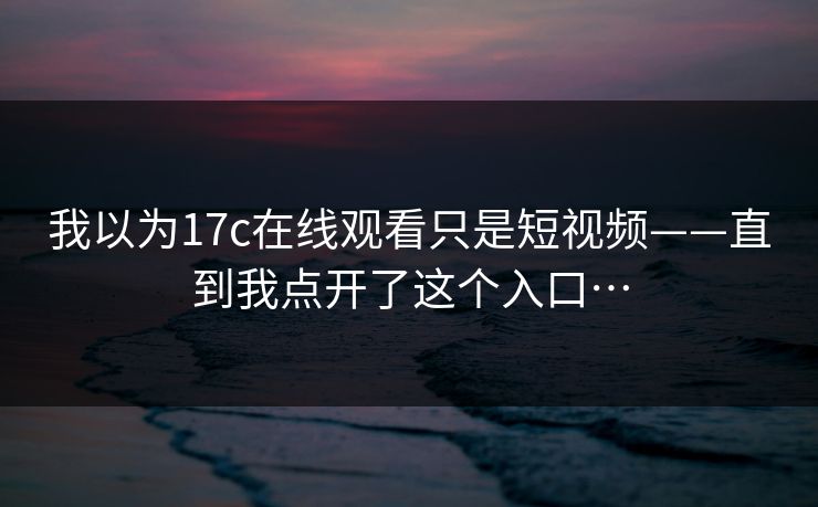 我以为17c在线观看只是短视频——直到我点开了这个入口… 我以为17c在线观看只是短视频——直到我点开了这个入口…