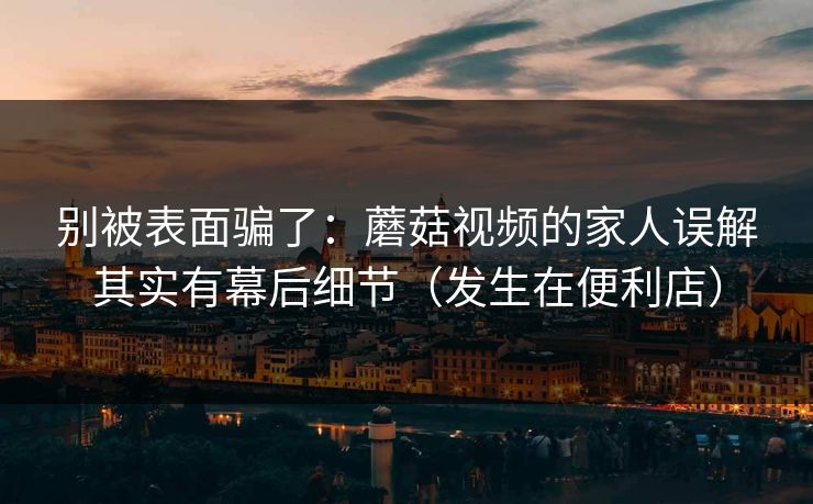 别被表面骗了:蘑菇视频的家人误解其实有幕后细节(发生在便利店) 别被表面骗了:蘑菇视频的家人误解其实有幕后细节(发生在便利店)