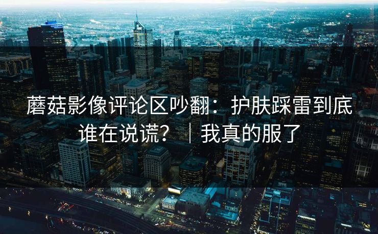 蘑菇影像评论区吵翻：护肤踩雷到底谁在说谎？｜我真的服了