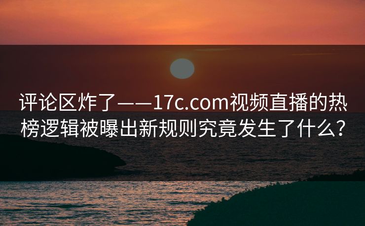 评论区炸了——17c.com视频直播的热榜逻辑被曝出新规则究竟发生了什么? 评论区炸了——17c.com视频直播的热榜逻辑被曝出新规则究竟发生了什么?