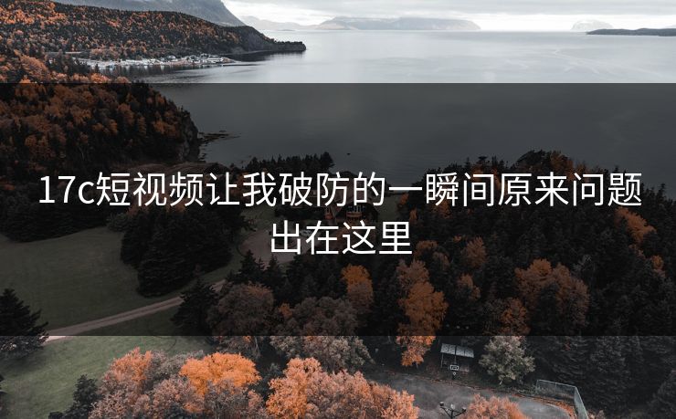 17c短视频让我破防的一瞬间原来问题出在这里 17c短视频让我破防的一瞬间原来问题出在这里