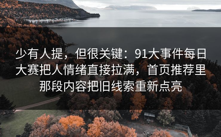 少有人提,但很关键:91大事件每日大赛把人情绪直接拉满,首页推荐里那段内容把旧线索重新点亮 少有人提,但很关键:91大事件每日大赛把人情绪直接拉满,首页推荐里那段内容把旧线索重新点亮