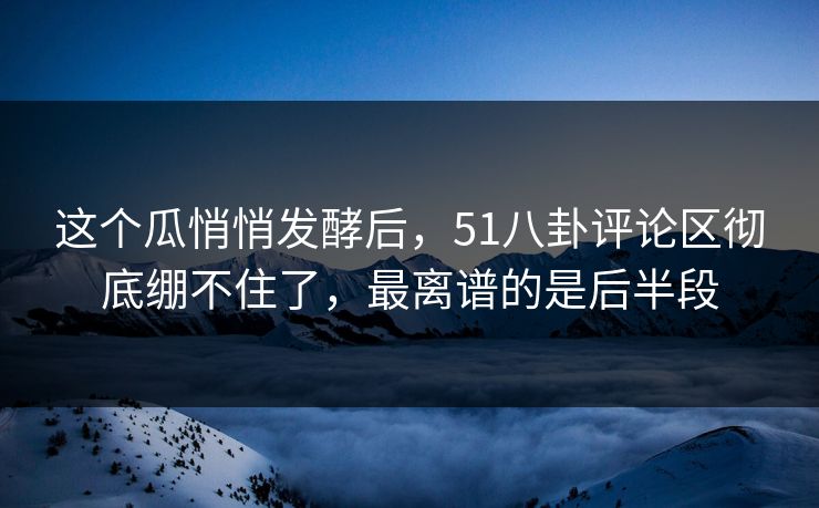 这个瓜悄悄发酵后，51八卦评论区彻底绷不住了，最离谱的是后半段